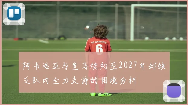 阿韦洛亚与皇马续约至2027年却缺乏队内全力支持的困境分析
