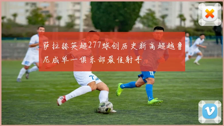 萨拉赫英超277球创历史新高超越鲁尼成单一俱乐部最佳射手