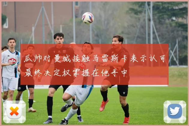 瓜帅对曼城接触马雷斯卡表示认可最终决定权掌握在他手中