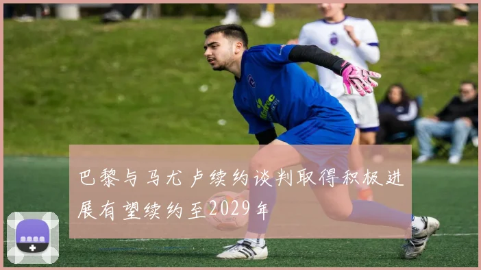 巴黎与马尤卢续约谈判取得积极进展有望续约至2029年