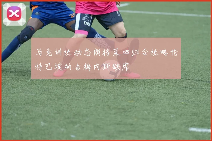 马竞训练动态朗格莱回归合练略伦特巴埃纳吉梅内斯缺席