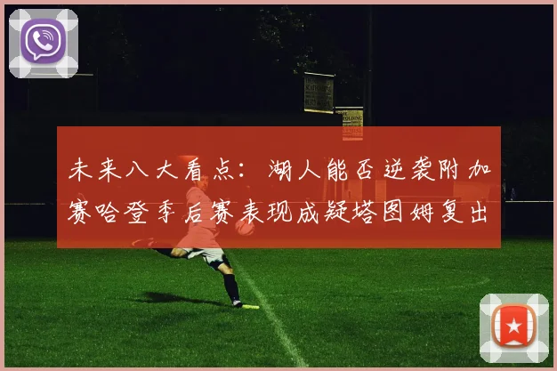 未来八大看点：湖人能否逆袭附加赛哈登季后赛表现成疑塔图姆复出能否助力球队