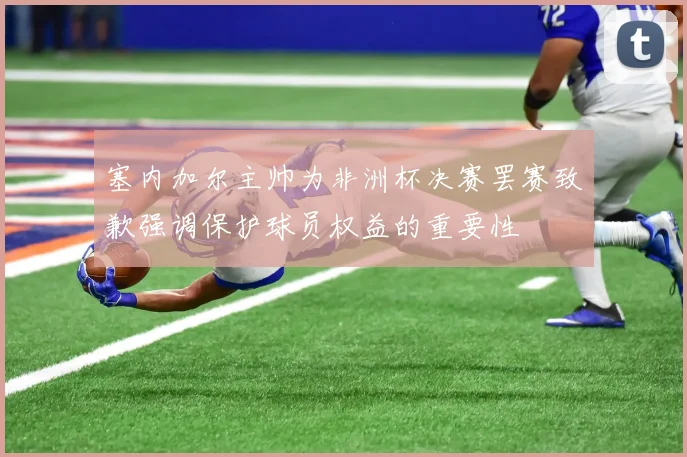 塞内加尔主帅为非洲杯决赛罢赛致歉强调保护球员权益的重要性