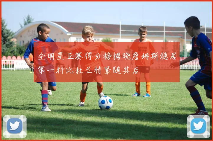 全明星正赛得分榜揭晓詹姆斯稳居第一科比杜兰特紧随其后