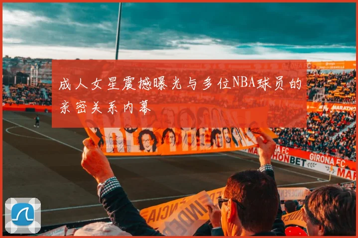 成人女星震撼曝光与多位NBA球员的亲密关系内幕