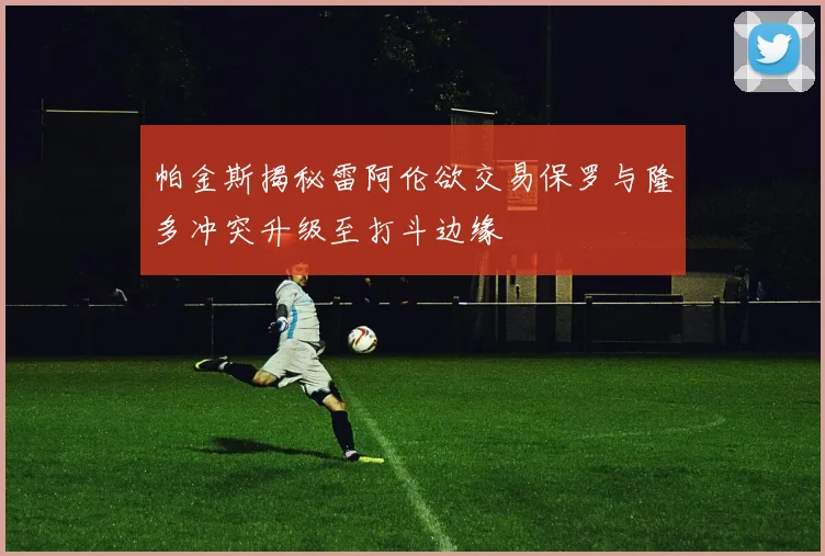 帕金斯揭秘雷阿伦欲交易保罗与隆多冲突升级至打斗边缘