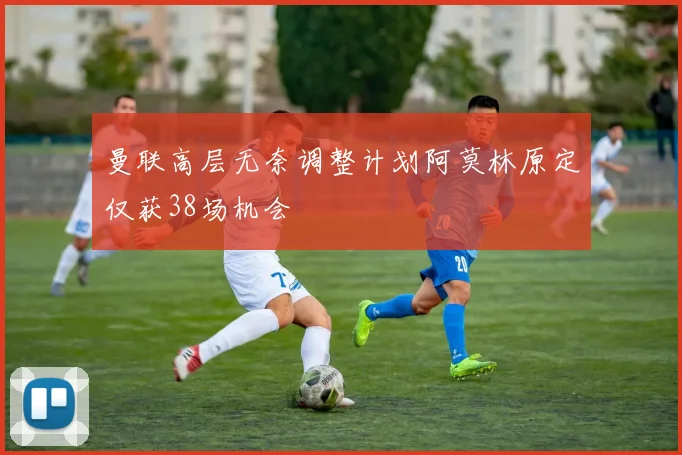 曼联高层无奈调整计划阿莫林原定仅获38场机会