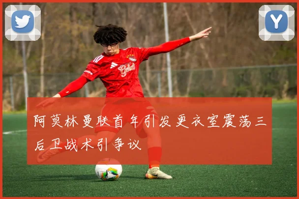 阿莫林曼联首年引发更衣室震荡三后卫战术引争议
