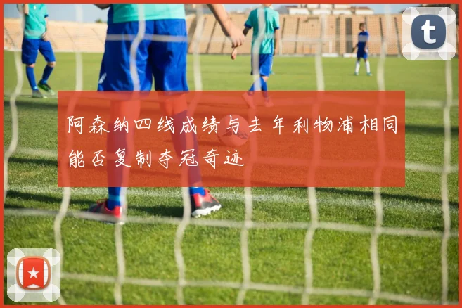 阿森纳四线成绩与去年利物浦相同能否复制夺冠奇迹
