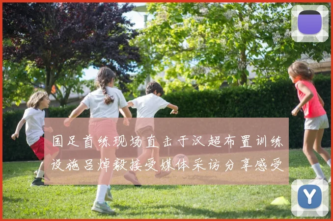 国足首练现场直击于汉超布置训练设施吕焯毅接受媒体采访分享感受