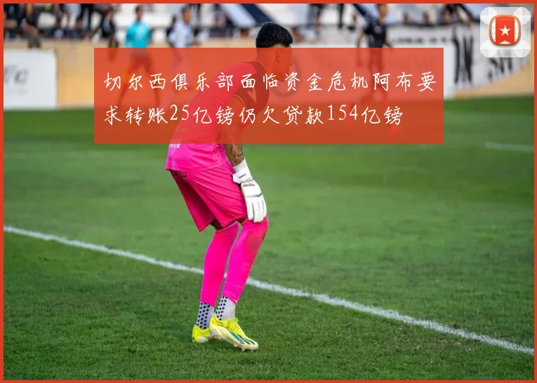 切尔西俱乐部面临资金危机阿布要求转账25亿镑仍欠贷款154亿镑