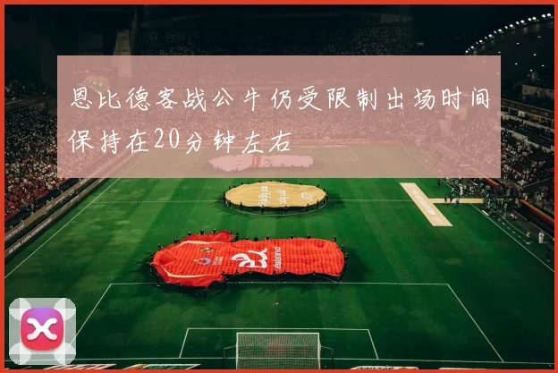 恩比德客战公牛仍受限制出场时间保持在20分钟左右