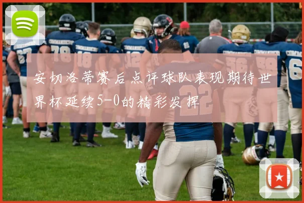 安切洛蒂赛后点评球队表现期待世界杯延续5-0的精彩发挥