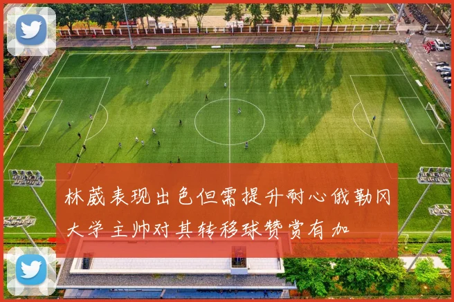 林葳表现出色但需提升耐心俄勒冈大学主帅对其转移球赞赏有加