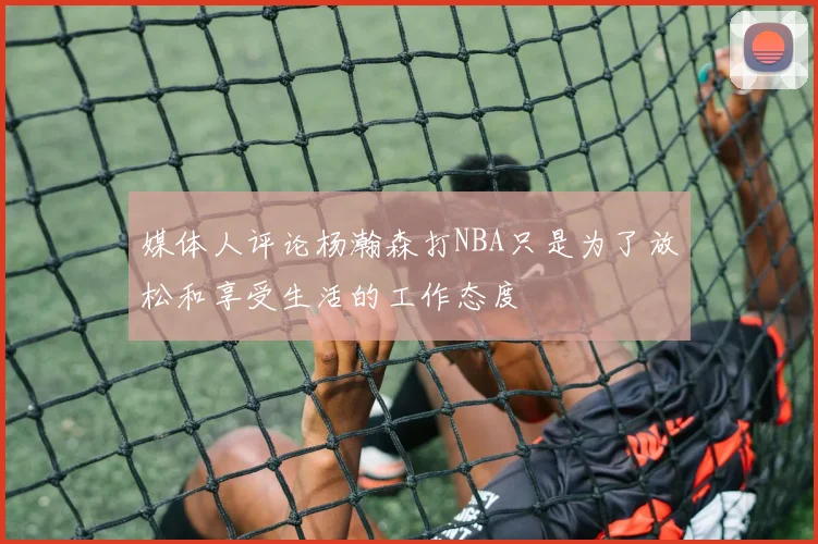 媒体人评论杨瀚森打NBA只是为了放松和享受生活的工作态度