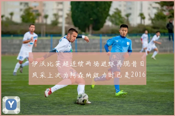 伊沃比英超连续两场进球再现昔日风采上次为阿森纳效力时已是2016年