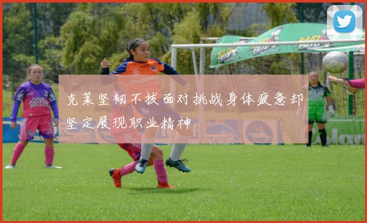 克莱坚韧不拔面对挑战身体疲惫却坚定展现职业精神