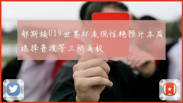 郇斯楠U19世界杯表现惊艳预计本周选择普渡等三所高校