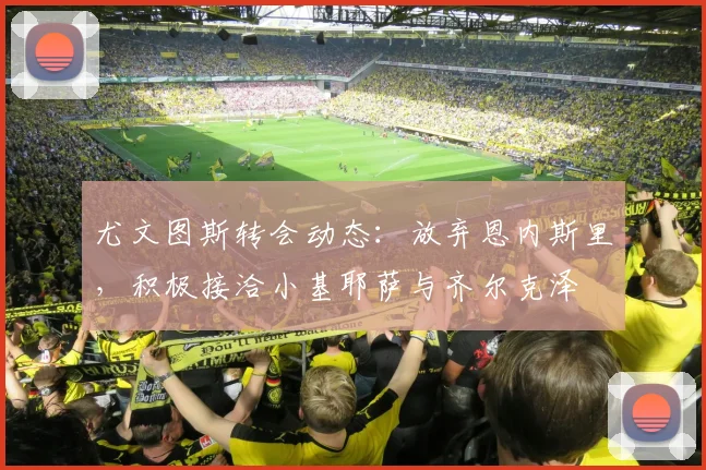 尤文图斯转会动态：放弃恩内斯里，积极接洽小基耶萨与齐尔克泽