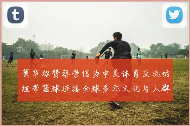 萧华称赞蔡崇信为中美体育交流的纽带篮球连接全球多元文化与人群