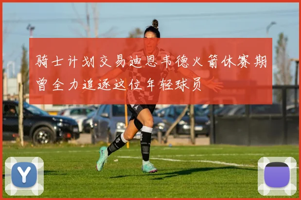 骑士计划交易迪恩韦德火箭休赛期曾全力追逐这位年轻球员