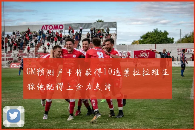 GM预测卢卡将获得10选票拉拉维亚称他配得上全力支持