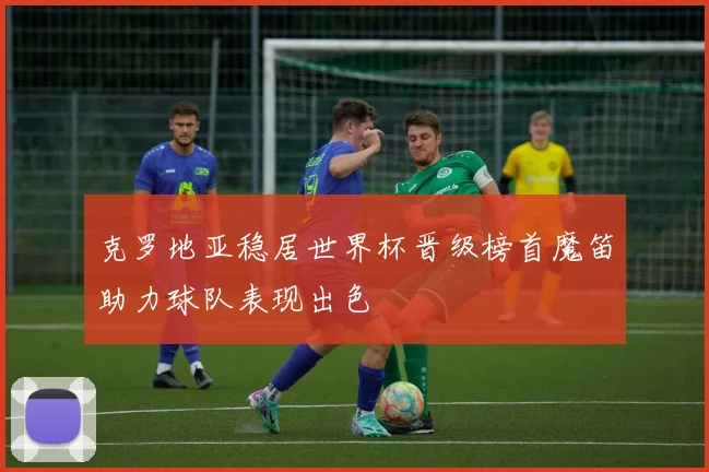 克罗地亚稳居世界杯晋级榜首魔笛助力球队表现出色