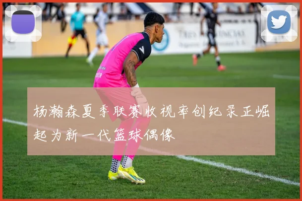 杨瀚森夏季联赛收视率创纪录正崛起为新一代篮球偶像
