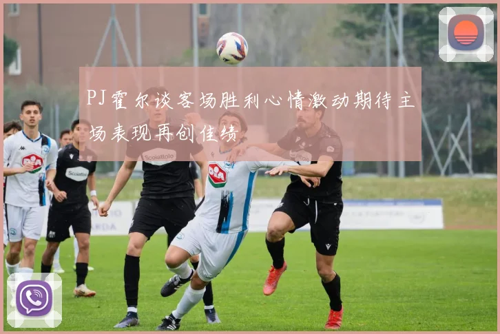 PJ霍尔谈客场胜利心情激动期待主场表现再创佳绩